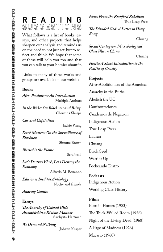 46 HBTERS HETERS HBTERS HETERS HETERS HETERS HETERS HETERS HETERS HETERS HETERS HETERS HETERS HETERS HETERS HETERS HETERS HETERS HETERS

READING
SUGGESTIONS

‘Whaat follows is a list of books, es-
says, and other projects that helps
sharpen our analysis and reminds us
‘on the need to not just act, but to re~
flect and think. We hope that some
of these will help you too and that
you can talk to your homies about it.

Links to many of these works and
‘groups are available on our website.

Books

Afro-Pessimism: An Introduction
Multiple Authors

In the Wake: On Blackness and Being
Christina Sharpe

Carceral Capitalism
Jackie Wang
Dark Matters: On the Surveillance of
Blackness
Simone Brown
Blessed is the Flame
Serafinski
Lets Destroy Work, Let's Destroy the
Economy
Alfredo M. Bonanno
Ediciones Ineditas Anthology
Noche and friends

Anarchy Comics

Essays

‘The Anarchy of Colored Girls

Assembled in a Riotous Manner
Saidiyata Hartman

We Demand Nothing
Johann Kaspar

Notes From the Rockford Rebellion
True Leap Press

‘The Divided God: A Letter to Hong
Kong
Chuang

Social Contagion: Microbiological
Class War in China
Chuang

Hostis: A Short Introduction to the
Politics of Cruelty

Projects

Afro-Abolitionists of the Americas
Anarchy in the Burbs

Abolish the UC

Confrontaciones

Cuadernos de Negacion
Indigenous Action

‘True Leap Press

Lausan

Chuang

Black Seed

Warrior Up

Pocheando Distro

Podcasts
Indigenous Action

Working Class History

Films

Bom in Flames (1983)

‘The Thick-Walled Room (1956)
‘Night of the Living Dead (1968)
‘A Page of Madness (1926)
Macario (1960)
